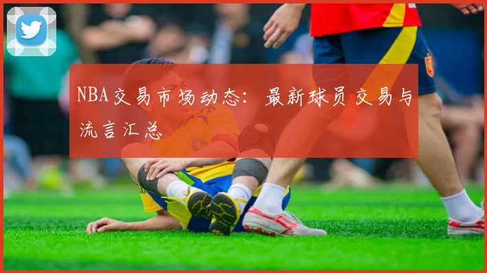 NBA交易市场动态:最新球员交易与流言汇总