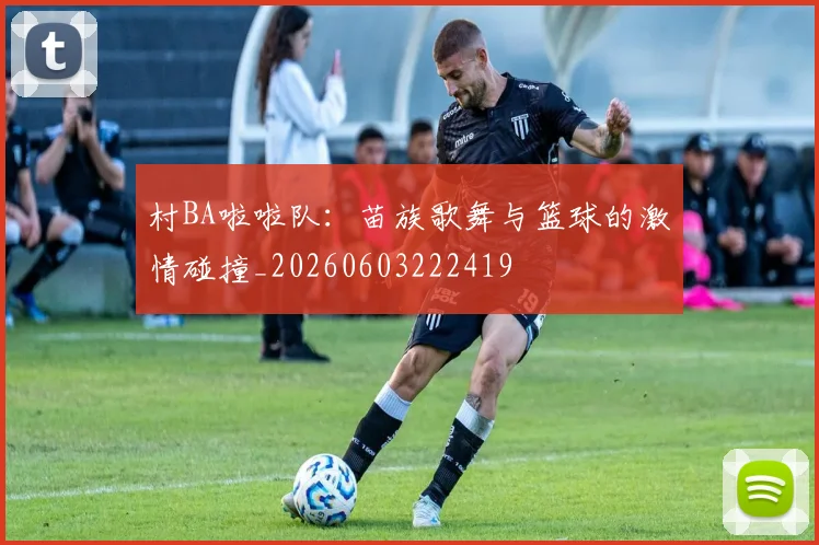 村BA啦啦队:苗族歌舞与篮球的激情碰撞_20260603222419