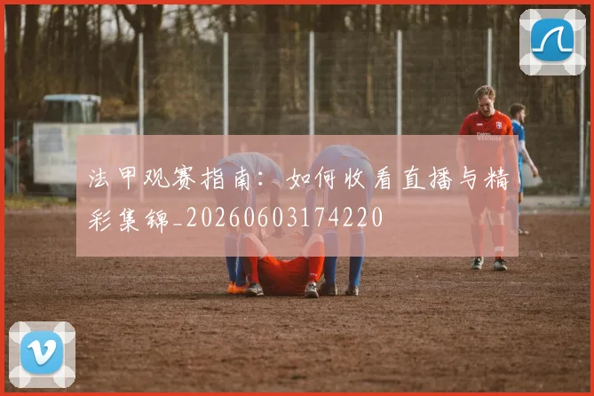 法甲观赛指南:如何收看直播与精彩集锦_20260603174220